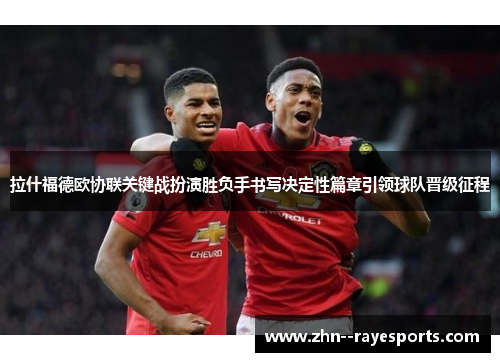 拉什福德欧协联关键战扮演胜负手书写决定性篇章引领球队晋级征程