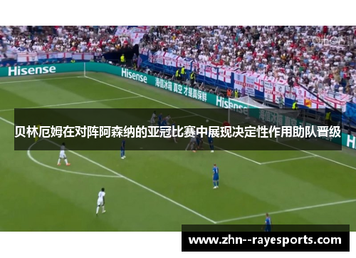 贝林厄姆在对阵阿森纳的亚冠比赛中展现决定性作用助队晋级