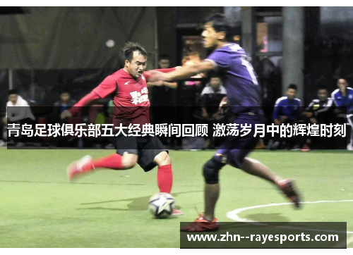 青岛足球俱乐部五大经典瞬间回顾 激荡岁月中的辉煌时刻