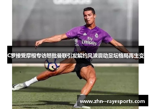 C罗接受摩根专访怒批曼联引发解约风波震动足坛格局再生变