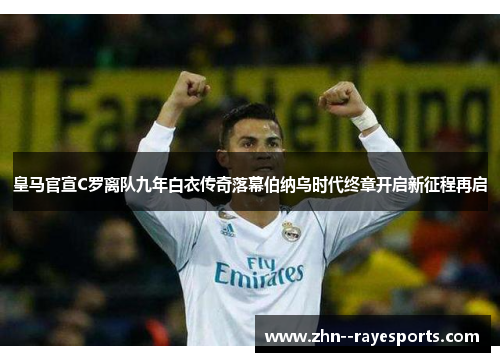 皇马官宣C罗离队九年白衣传奇落幕伯纳乌时代终章开启新征程再启