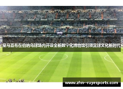 皇马宣布在伯纳乌球场内开设全新数字化博物馆引领足球文化新时代