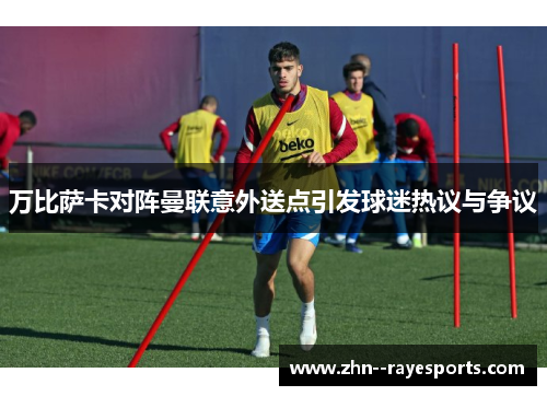 万比萨卡对阵曼联意外送点引发球迷热议与争议