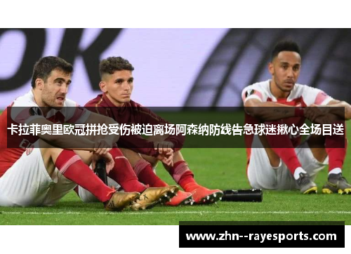 卡拉菲奥里欧冠拼抢受伤被迫离场阿森纳防线告急球迷揪心全场目送 卡拉菲奥里欧冠拼抢受伤被迫离场阿森纳防线告急球迷揪心全场目送